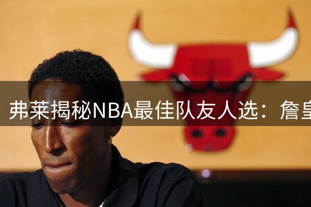 弗莱揭秘NBA最佳队友人选：詹皇科比助夺冠 纳什带来华丽数据